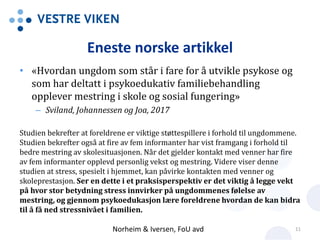 Eneste norske artikkel
• «Hvordan ungdom som står i fare for å utvikle psykose og
som har deltatt i psykoedukativ familiebehandling
opplever mestring i skole og sosial fungering»
– Sviland, Johannessen og Joa, 2017
Studien bekrefter at foreldrene er viktige støttespillere i forhold til ungdommene.
Studien bekrefter også at fire av fem informanter har vist framgang i forhold til
bedre mestring av skolesituasjonen. Når det gjelder kontakt med venner har fire
av fem informanter opplevd personlig vekst og mestring. Videre viser denne
studien at stress, spesielt i hjemmet, kan påvirke kontakten med venner og
skoleprestasjon. Ser en dette i et praksisperspektiv er det viktig å legge vekt
på hvor stor betydning stress innvirker på ungdommenes følelse av
mestring, og gjennom psykoedukasjon lære foreldrene hvordan de kan bidra
til å få ned stressnivået i familien.
Norheim & Iversen, FoU avd 11
 
