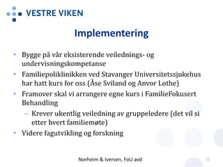 Implementering
• Bygge på vår eksisterende veilednings- og
undervisningskompetanse
• Familiepoliklinikken ved Stavanger Universitetssjukehus
har hatt kurs for oss (Åse Sviland og Anvor Lothe)
• Framover skal vi arrangere egne kurs i FamilieFokusert
Behandling
– Krever ukentlig veiledning av gruppeledere (det vil si
etter hvert familiemøte)
• Videre fagutvikling og forskning
Norheim & Iversen, FoU avd 12
 