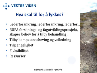 Hva skal til for å lykkes?
• Lederforankring, lederforankring, lederfor….
• BUPA forsknings- og fagutviklingsprosjekt,
skaper behov for å tilby behandling
• Tilby kompetanseheving og veiledning
• Tilgjengelighet
• Fleksibilitet
• Ressurser
Norheim & Iversen, FoU avd 13
 