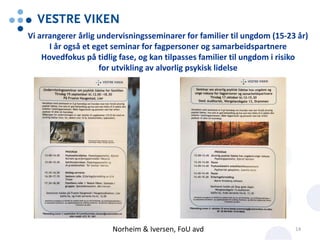 Vi arrangerer årlig undervisningsseminarer for familier til ungdom (15-23 år)
I år også et eget seminar for fagpersoner og samarbeidspartnere
Hovedfokus på tidlig fase, og kan tilpasses familier til ungdom i risiko
for utvikling av alvorlig psykisk lidelse
Norheim & Iversen, FoU avd 14
 