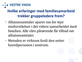 Hvilke erfaringer med familiesamarbeid
trekker gruppeledere frem?
• Alliansesamtaler sparer oss for mye
misforståelser i det videre samarbeidet med
familien. Alle våre pårørende får tilbud om
alliansesamtaler.
• Metoden er virksom fordi den setter
hovedpersonen i sentrum.
16
 
