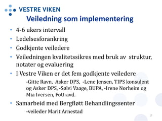 Veiledning som implementering
• 4-6 ukers intervall
• Ledelsesforankring
• Godkjente veiledere
• Veiledningen kvalitetssikres med bruk av struktur,
notater og evaluering
• I Vestre Viken er det fem godkjente veiledere
-Gitte Ravn, Asker DPS, -Lene Jensen, TIPS konsulent
og Asker DPS, -Sølvi Vaage, BUPA, -Irene Norheim og
Mia Iversen, FoU-avd.
• Samarbeid med Bergfløtt Behandlingssenter
-veileder Marit Arnestad
17
 