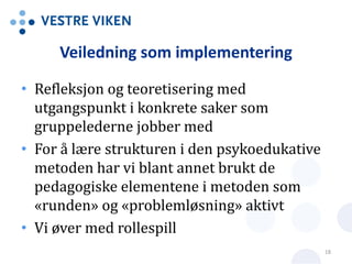 Veiledning som implementering
• Refleksjon og teoretisering med
utgangspunkt i konkrete saker som
gruppelederne jobber med
• For å lære strukturen i den psykoedukative
metoden har vi blant annet brukt de
pedagogiske elementene i metoden som
«runden» og «problemløsning» aktivt
• Vi øver med rollespill
18
 