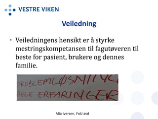 Veiledning
• Veiledningens hensikt er å styrke
mestringskompetansen til fagutøveren til
beste for pasient, brukere og dennes
familie.
Mia Iversen, FoU avd
 