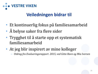 Veiledningen bidrar til
• Et kontinuerlig fokus på familiesamarbeid
• Å belyse saker fra flere sider
• Trygghet til å starte opp et systematisk
familiesamarbeid
• At jeg blir inspirert av mine kolleger
– Utdrag fra Evalueringsrapport 2015, ved Gitte Ravn og Mia Iversen
20
 