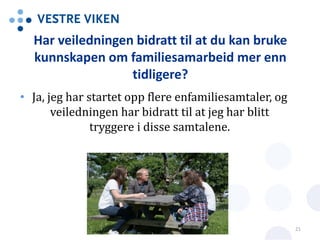 Har veiledningen bidratt til at du kan bruke
kunnskapen om familiesamarbeid mer enn
tidligere?
• Ja, jeg har startet opp flere enfamiliesamtaler, og
veiledningen har bidratt til at jeg har blitt
tryggere i disse samtalene.
21
 