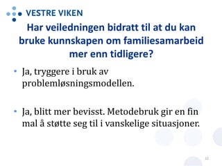 Har veiledningen bidratt til at du kan
bruke kunnskapen om familiesamarbeid
mer enn tidligere?
• Ja, tryggere i bruk av
problemløsningsmodellen.
• Ja, blitt mer bevisst. Metodebruk gir en fin
mal å støtte seg til i vanskelige situasjoner.
22
 