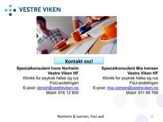 Spesialkonsulent Irene Norheim
Vestre Viken HF
Klinikk for psykisk helse og rus
FoU-avdelingen
E-post: sbnoir@vestreviken.no
Mobil: 916 12 805
Spesialkonsulent Mia Iversen
Vestre Viken HF
Klinikk for psykisk helse og rus
FoU-avdelingen
E-post: mia.iversen@vestreviken.no
Mobil: 911 89 766
Kontakt oss!
Norheim & Iversen, FoU avd 26
 