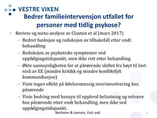 Bedrer familieintervensjon utfallet for
personer med tidlig psykose?
• Review og meta-analyse av Claxton et al (mars 2017)
– Bedret funksjon og reduksjon av tilbakefall etter endt
behandling
– Reduksjon av psykotiske symptomer ved
oppfølgingstidspunkt, men ikke rett etter behandling
– Økte sannsynligheten for at pårørende skiftet fra høyt til lavt
nivå av EE (mindre kritikk og mindre konfliktfylt
kommunikasjon)
– Viste ingen effekt på følelsesmessig overinnvolvering hos
pårørende
– Viste bedring med hensyn til opplevd belastning og velvære
hos pårørende etter endt behandling, men ikke ved
oppfølgingstidspunkt.
Norheim & Iversen, FoU avd 3
 