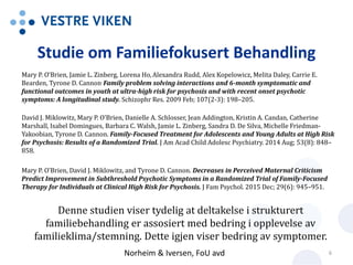 Studie om Familiefokusert Behandling
Mary P. O'Brien, Jamie L. Zinberg, Lorena Ho,Alexandra Rudd, Alex Kopelowicz, Melita Daley, Carrie E.
Bearden, Tyrone D. Cannon. Family problem solving interactions and 6-month symptomatic and
functional outcomes in youth at ultra-high risk for psychosis and with recent onset psychotic
symptoms: A longitudinal study. Schizophr Res. 2009 Feb; 107(2-3): 198–205.
David J. Miklowitz, Mary P. O’Brien, Danielle A. Schlosser, Jean Addington, Kristin A. Candan, Catherine
Marshall, Isabel Domingues, Barbara C. Walsh, Jamie L. Zinberg, Sandra D. De Silva, Michelle Friedman-
Yakoobian, Tyrone D. Cannon. Family-Focused Treatment for Adolescents and Young Adults at High Risk
for Psychosis: Results of a Randomized Trial. J Am Acad Child Adolesc Psychiatry. 2014 Aug; 53(8): 848–
858.
Mary P. O’Brien, David J. Miklowitz, and Tyrone D. Cannon. Decreases in Perceived Maternal Criticism
Predict Improvement in Subthreshold Psychotic Symptoms in a Randomized Trial of Family-Focused
Therapy for Individuals at Clinical High Risk for Psychosis. J Fam Psychol. 2015 Dec; 29(6): 945–951.
Denne studien viser tydelig at deltakelse i strukturert
familiebehandling er assosiert med bedring i opplevelse av
familieklima/stemning. Dette igjen viser bedring av symptomer.
Norheim & Iversen, FoU avd 6
 