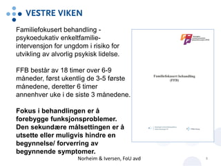 Norheim & Iversen, FoU avd 8
Familiefokusert behandling -
psykoedukativ enkeltfamilie-
intervensjon for ungdom i risiko for
utvikling av alvorlig psykisk lidelse.
FFB består av 18 timer over 6-9
måneder, først ukentlig de 3-5 første
månedene, deretter 6 timer
annenhver uke i de siste 3 månedene.
Fokus i behandlingen er å
forebygge funksjonsproblemer.
Den sekundære målsettingen er å
utsette eller muligvis hindre en
begynnelse/ forverring av
begynnende symptomer.
 