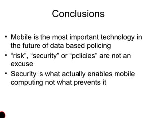 Conclusions
• Mobile is the most important technology in
the future of data based policing
• “risk”, “security” or “policies” are not an
excuse
• Security is what actually enables mobile
computing not what prevents it