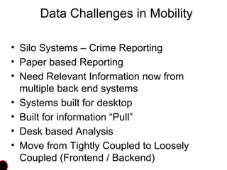 Data Challenges in Mobility
• Silo Systems – Crime Reporting
• Paper based Reporting
• Need Relevant Information now from
multiple back end systems
• Systems built for desktop
• Built for information “Pull”
• Desk based Analysis
• Move from Tightly Coupled to Loosely
Coupled (Frontend / Backend)