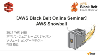 1
【AWS Black Belt Online Seminar】
AWS Snowball
2017年6月14日
アマゾン ウェブ サービス ジャパン
ソリューションアーキテクト
布目 拓也
2017/9/20 Update
 