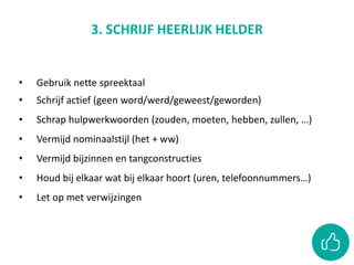 3. SCHRIJF HEERLIJK HELDER
• Gebruik nette spreektaal
• Schrijf actief (geen word/werd/geweest/geworden)
• Schrap hulpwerkwoorden (zouden, moeten, hebben, zullen, …)
• Vermijd nominaalstijl (het + ww)
• Vermijd bijzinnen en tangconstructies
• Houd bij elkaar wat bij elkaar hoort (uren, telefoonnummers…)
• Let op met verwijzingen
 