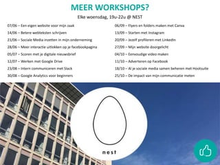 07/06 – Een eigen website voor mijn zaak
14/06 – Betere webteksten schrijven
21/06 – Sociale Media inzetten in mijn onderneming
28/06 – Meer interactie uitlokken op je facebookpagina
05/07 – Scoren met je digitale nieuwsbrief
12/07 – Werken met Google Drive
23/08 – Intern communiceren met Slack
30/08 – Google Analytics voor beginners
06/09 – Flyers en folders maken met Canva
13/09 – Starten met Instagram
20/09 – Jezelf profileren met LinkedIn
27/09 – Mijn website doorgelicht
04/10 – Eenvoudige video maken
11/10 – Adverteren op Facebook
18/10 – Al je sociale media samen beheren met Hootsuite
25/10 – De impact van mijn communicatie meten
MEER WORKSHOPS?
Elke woensdag, 19u-22u @ NEST
 