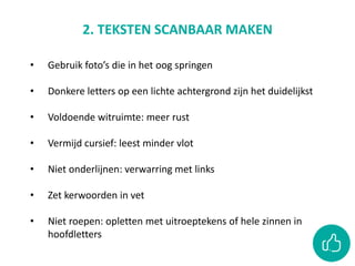 2. TEKSTEN SCANBAAR MAKEN
• Gebruik foto’s die in het oog springen
• Donkere letters op een lichte achtergrond zijn het duidelijkst
• Voldoende witruimte: meer rust
• Vermijd cursief: leest minder vlot
• Niet onderlijnen: verwarring met links
• Zet kerwoorden in vet
• Niet roepen: opletten met uitroeptekens of hele zinnen in
hoofdletters
 
