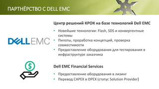 ПАРТНЁРСТВО С DELL EMC
Центр решений КРОК на базе технологий Dell EMC
• Новейшие технологии: Flash, SDS и конвергентные
системы
• Пилоты, проработка концепций, проверка
совместимости
• Предоставление оборудования для тестирования в
инфраструктуре заказчика
Dell EMC Financial Services
• Предоставление оборудования в лизинг
• Перевод CAPEX в OPEX (статус Solution Provider)
 
