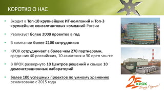 • Входит в Топ-10 крупнейших ИТ-компаний и Топ-3
крупнейших консалтинговых компаний России
• Реализует более 2000 проектов в год
• В компании более 2100 сотрудников
• КРОК сотрудничает с более чем 270 партнерами,
среди них 40 российских, 10 азиатских и 30 open source
• В КРОК развернуто 10 Центров решений и свыше 10
демонстрационных лабораторий
• Более 100 успешных проектов по умному хранению
реализовано с 2015 года
КОРОТКО О НАС
 