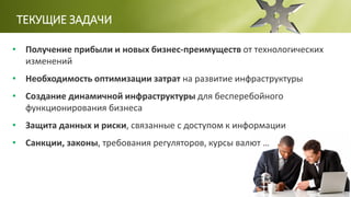 ТЕКУЩИЕ ЗАДАЧИ
• Получение прибыли и новых бизнес-преимуществ от технологических
изменений
• Необходимость оптимизации затрат на развитие инфраструктуры
• Создание динамичной инфраструктуры для бесперебойного
функционирования бизнеса
• Защита данных и риски, связанные с доступом к информации
• Санкции, законы, требования регуляторов, курсы валют …
 