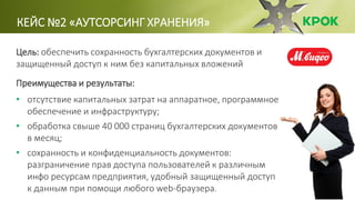 КЕЙС №2 «АУТСОРСИНГ ХРАНЕНИЯ»
Цель: обеспечить сохранность бухгалтерских документов и
защищенный доступ к ним без капитальных вложений
Преимущества и результаты:
• отсутствие капитальных затрат на аппаратное, программное
обеспечение и инфраструктуру;
• обработка свыше 40 000 страниц бухгалтерских документов
в месяц;
• сохранность и конфиденциальность документов:
разграничение прав доступа пользователей к различным
инфо ресурсам предприятия, удобный защищенный доступ
к данным при помощи любого web-браузера.
 