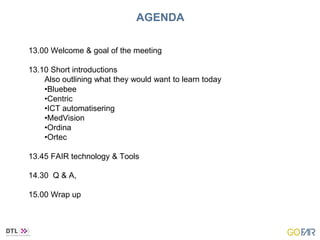 AGENDA
13.00 Welcome & goal of the meeting
13.10 Short introductions
Also outlining what they would want to learn today
•Bluebee
•Centric
•ICT automatisering
•MedVision
•Ordina
•Ortec
13.45 FAIR technology & Tools
14.30 Q & A,
15.00 Wrap up
 