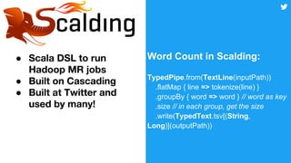 ●
●
●
Word Count in Scalding:
TypedPipe.from(TextLine(inputPath))
.flatMap { line => tokenize(line) }
.groupBy { word => word } // word as key
.size // in each group, get the size
.write(TypedText.tsv[(String,
Long)](outputPath))
 
