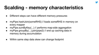● Different steps can have different memory pressures
● myPipe.hashJoin(someRHS) // loads someRHS in memory on
every mapper
● myPipe.sumByKey(...) // performs map-side aggregation
● myPipe.groupBy(...).join(pipe2) // end up caching data in
memory during accumulation
● Within same step data skew can change footprint
 