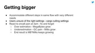 ● Accommodate different steps in same flow with very different
needs
● Users unsure of the right settings - cargo culting settings
● React to oncall pain at 3am - fix and forget
○ Over estimation - MegaBytes grow
○ Underestimation - GC pain - Millis grow
○ End result is MB*Millis keeps growing
 