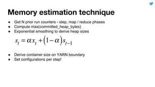 ● Get N prior run counters - step, map / reduce phases
● Compute max(committed_heap_bytes)
● Exponential smoothing to derive heap sizes
● Derive container size on YARN boundary
● Set configurations per step!
 