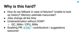 ● How do we fallback in case of failures? Unable to look
up history? Memory estimate inaccurate?
● Jobs change all the time
● Underestimation without OOM?
○ GC_Millis / CPU_Millis
● Scalding PR: #1667 - contributions / suggestions
welcome!
 