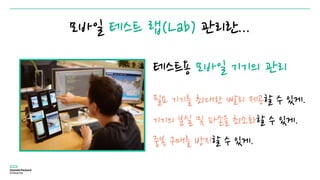 모바일 테스트 랩(Lab) 관리란...
테스트용 모바일 기기의 관리
필요 기기를 최대한 빨리 제공할 수 있게.
기기의 분실 및 파손을 최소화할 수 있게.
중복 구매를 방지할 수 있게.
 