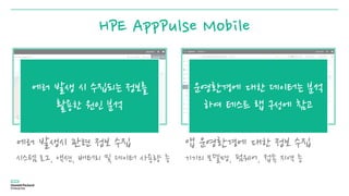 HPE AppPulse Mobile
에러 발생시 관련 정보 수집
시스템 로그, 액션, 배터리 및 데이터 사용량 등
앱 운영환경에 대한 정보 수집
기기의 모델명, 펌웨어, 접속 지역 등
에러 발생 시 수집되는 정보를
활용한 원인 분석
운영환경에 대한 데이터는 분석
하여 테스트 랩 구성에 참고
 