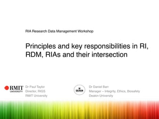 RIA Research Data Management Workshop
Principles and key responsibilities in RI,
RDM, RIAs and their intersection
Dr Paul Taylor Dr Daniel Barr
Director, RIGS Manager – Integrity, Ethics, Biosafety
RMIT University Deakin University
 