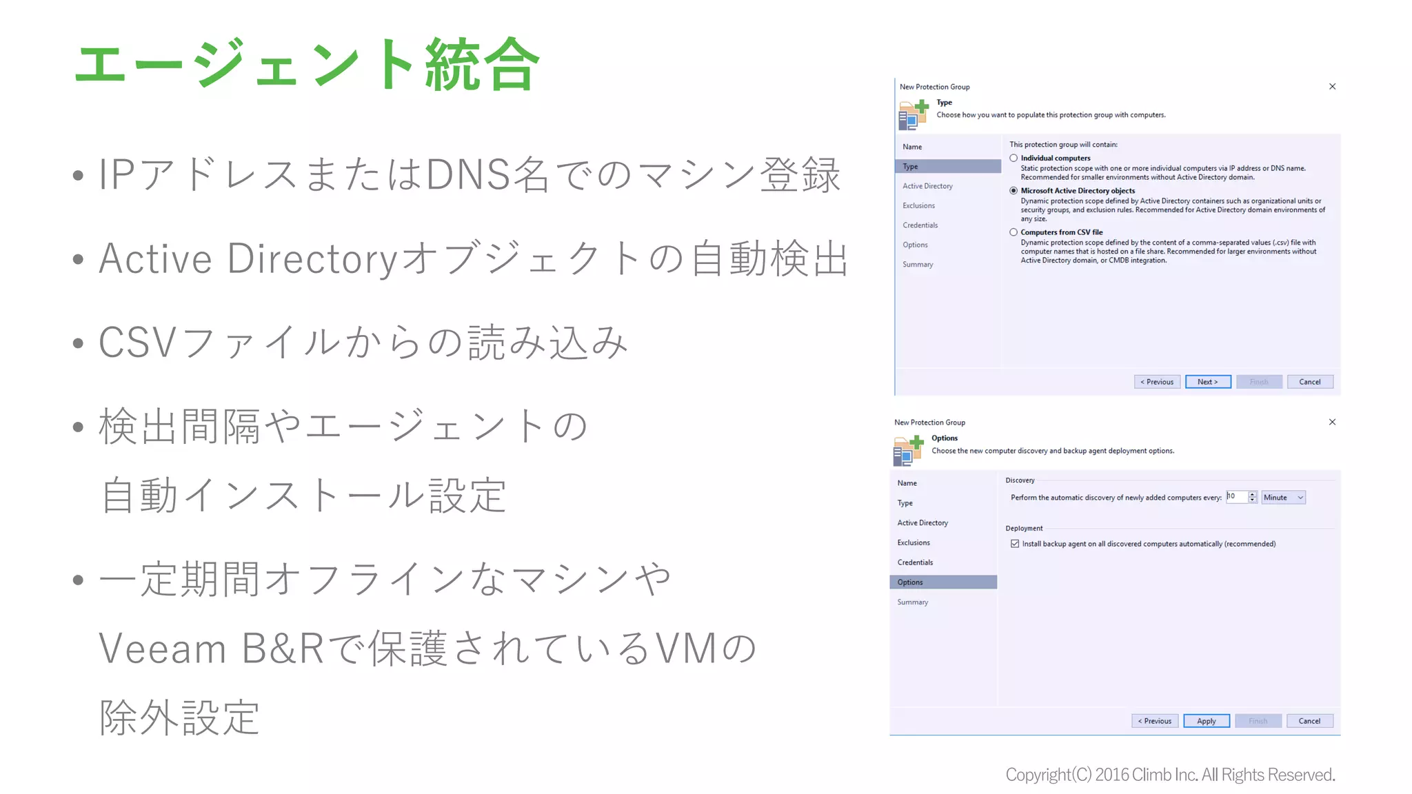 Copyright(C)2016ClimbInc.AllRightsReserved.
エージェント統合
• IPアドレスまたはDNS名でのマシン登録
• Active Directoryオブジェクトの自動検出
• CSVファイルからの読み込み
• 検出間隔やエージェントの
自動インストール設定
• 一定期間オフラインなマシンや
Veeam B&Rで保護されているVMの
除外設定
 