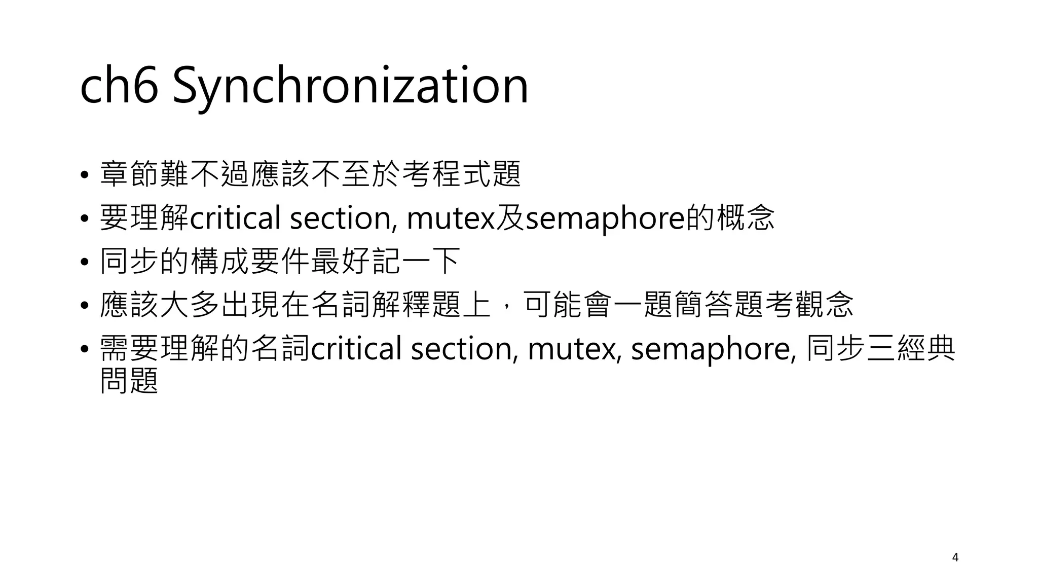 ch6 Synchronization
• 章節難不過應該不至於考程式題
• 要理解critical section, mutex及semaphore的概念
• 同步的構成要件最好記一下
• 應該大多出現在名詞解釋題上，可能會一題簡答題考觀念
• 需要理解的名詞critical section, mutex, semaphore, 同步三經典
問題
4
 
