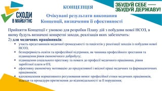 Очікувані результати виконання
Концепції, визначення її ефективності
Прийняття Концепції є умовою для розробки Плану дій з побудови нової НСОЗ, в
якому будуть визначені конкретні заходи, реалізація яких забезпечить:
2) для медичних працівників:
 участь представників медичної громадськості та пацієнтів у реалізації заходів із побудови нової
НСОЗ;
 безперервність освіти та професійної підтримки, як чинника професійного зростання та
підвищення рівня економічного добробуту;
 підвищення соціального престижу та поваги до професії медичного працівника, рівня
заробітної плати в ОЗ;
 ефективну економічну мотивацію до продуктивної і якісної праці медичних та фармацевтичних
працівників;
 вдосконалення нормативного регулювання вимог професійної етики медичних працівників,
підстав та процедури притягнення до відповідальності за її порушення;
КОНЦЕПЦІЯ
 