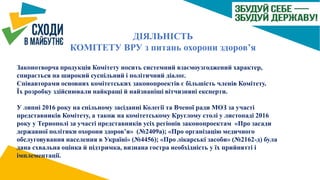 ДІЯЛЬНІСТЬ
КОМІТЕТУ ВРУ з питань охорони здоров’я
Законотворча продукція Комітету носить системний взаємоузгоджений характер,
спирається на широкий суспільний і політичний діалог.
Співавторами основних комітетських законопроектів є більшість членів Комітету.
Їх розробку здійснювали найкращі й найзнаніші вітчизняні експерти.
У липні 2016 року на спільному засіданні Колегії та Вченої ради МОЗ за участі
представників Комітету, а також на комітетському Круглому столі у листопаді 2016
року у Тернополі за участі представників усіх регіонів законопроектам «Про засади
державної політики охорони здоров’я» (№2409а); «Про організацію медичного
обслуговування населення в Україні» (№4456); «Про лікарські засоби» (№2162-д) була
дана схвальна оцінка й підтримка, визнана гостра необхідність у їх прийнятті і
імплементації.
 