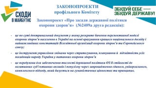 Законопроект «Про засади державної політики
охорони здоров’я» (№2409а друга редакція):
- це по суті доктринальний документ у якому розкрите бачення перспективної моделі
охорони здоров’я населення в Україні на основі врахування кращого національного досвіду і
найважливіших констатацій Всесвітньої організації охорони здоров’я та Європейського
союзу;
- це інструмент управління змінами через стратегування, планування й підзвітність усіх
посадовців народу України у питаннях охорони здоров’я
- це передумова для забезпечення тяглості державної політики ОЗ її стійкості до
негативних суб’єктивних впливів і популізму через запровадження єдиного, універсального,
комплексного підходу, який базується на гуманістичних цінностях та принципах.
ЗАКОНОПРОЕКТИ
профільного Комітету
 