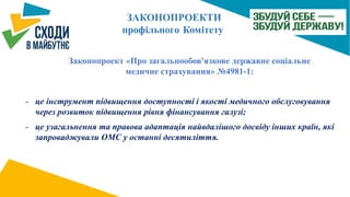 Законопроект «Про загальнообов'язкове державне соціальне
медичне страхування» №4981-1:
- це інструмент підвищення доступності і якості медичного обслуговування
через розвиток підвищення рівня фінансування галузі;
- це узагальнення та правова адаптація найвдалішого досвіду інших країн, які
запроваджували ОМС у останні десятиліття.
 