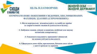 ЦІЛЬ ПЛАТФОРМИ:
ОТРИМАТИ НОВЕ ПОКОЛІННЯ СВІДОМИХ, КВАЛІФІКОВАНИХ
ФАХІВЦІВ, ЗДАТНИХ (СПРОМОЖНИХ):
1. Нести персональну відповідальність за майбутнє країни
та здоров'я кожної людини й суспільства в цілому;
2. Здобувати знання, уміння та навички, необхідні для запуску
механізмів саморозвитку;
3. Усвідомити важливість принципів і цінностей
як основи усієї життєдіяльності;
4. Сформувати свою місію, призначення, бачення свого місця
у житті громади та держави.
 