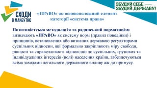 «ПРАВО» як основоположний елемент
категорії «система права»
Позитивістська методологія та радянський нормативізм
визначають «ПРАВО» як систему норм (правил поведінки) і
принципів, встановлених або визнаних державою регуляторами
суспільних відносин, які формально закріплюють міру свободи,
рівності та справедливості відповідно до суспільних, групових та
індивідуальних інтересів (волі) населення країни, забезпечуються
всіма заходами легального державного впливу аж до примусу.
 