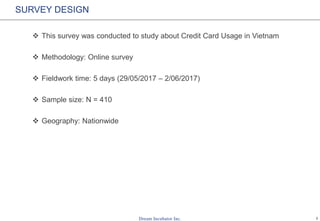 1
SURVEY DESIGN
 This survey was conducted to study about Credit Card Usage in Vietnam
 Methodology: Online survey
 Fieldwork time: 5 days (29/05/2017 – 2/06/2017)
 Sample size: N = 410
 Geography: Nationwide
 