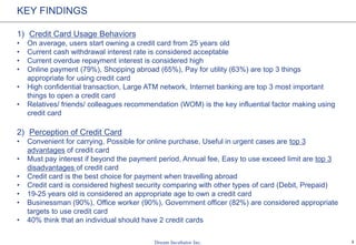 3
KEY FINDINGS
1) Credit Card Usage Behaviors
• On average, users start owning a credit card from 25 years old
• Current cash withdrawal interest rate is considered acceptable
• Current overdue repayment interest is considered high
• Online payment (79%), Shopping abroad (65%), Pay for utility (63%) are top 3 things
appropriate for using credit card
• High confidential transaction, Large ATM network, Internet banking are top 3 most important
things to open a credit card
• Relatives/ friends/ colleagues recommendation (WOM) is the key influential factor making using
credit card
2) Perception of Credit Card
• Convenient for carrying, Possible for online purchase, Useful in urgent cases are top 3
advantages of credit card
• Must pay interest if beyond the payment period, Annual fee, Easy to use exceed limit are top 3
disadvantages of credit card
• Credit card is the best choice for payment when travelling abroad
• Credit card is considered highest security comparing with other types of card (Debit, Prepaid)
• 19-25 years old is considered an appropriate age to own a credit card
• Businessman (90%), Office worker (90%), Government officer (82%) are considered appropriate
targets to use credit card
• 40% think that an individual should have 2 credit cards
 