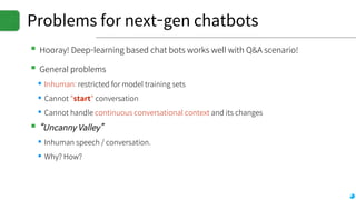 Problems for next-gen chatbots
▪Hooray! Deep-learning based chat bots works well with Q&A scenario!
▪General problems
▪Inhuman: restricted for model training sets
▪Cannot "start" conversation
▪Cannot handle continuous conversational context and its changes
▪“Uncanny Valley”
▪Inhuman speech / conversation.
▪Why? How?
 