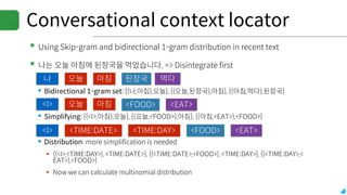 Conversational context locator
▪Using Skip-gram and bidirectional 1-gram distribution in recent text
▪나는 오늘 아침에 된장국을 먹었습니다. => Disintegrate first
▪Bidirectional 1-gram set: {(나,아침),오늘}, {(오늘,된장국),아침}, {(아침,먹다),된장국}
▪Simplifying: {(<I>,아침),오늘}, {(오늘,<FOOD>),아침}, {(아침,<EAT>),<FOOD>}
▪Distribution: more simplification is needed
▪ {(<I>,<TIME:DAY>), <TIME:DATE>}, {(<TIME:DATE>,<FOOD>), <TIME:DAY>}, {(<TIME:DAY>,<
EAT>),<FOOD>}
▪ Now we can calculate multinomial distribution
나 오늘 아침 된장국 먹다
<I> 오늘 아침 <FOOD> <EAT>
<I> <TIME:DATE> <TIME:DAY> <FOOD> <EAT>
 