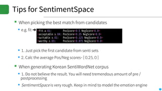 Tips for SentimentSpace
▪When picking the best match from candidates
▪e.g. fit ➜
▪1. Just pick the first candidate from senti sets
▪2. Calc the average Pos/Neg scores- [ 0.25, 0 ]
▪When generating Korean SentiWordNet corpus
▪1. Do not believe the result. You will need tremendous amount of pre /
postprocessing
▪SentimentSpace is very rough. Keep in mind to model the emotion engine
 