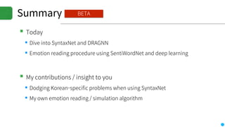 Summary
▪Today
▪Dive into SyntaxNet and DRAGNN
▪Emotion reading procedure using SentiWordNet and deep learning
▪My contributions / insight to you
▪Dodging Korean-specific problems when using SyntaxNet
▪My own emotion reading / simulation algorithm
BETA
 