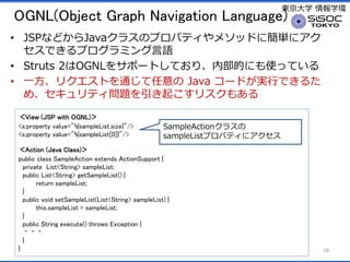 |ѧ ѧh
OGNL(Object Graph Navigation Language)
? JSPʤɤJava饹Υץѥƥ᥽åɤ˺g˥
ǤץߥZ
? Struts 2OGNL򥵥ݩ`ȤƤꡢڲĤˤʹäƤ
? һꥯȤͨ Java `ɤgФǤ뤿
ᡢƥ}𤳤ꥹ⤢
View (JSP with OGNL)
<s:property value="%{sampleList.size}"/>
<s:property value="%{sampleList[0]}"/>
Action (Java Class)
public class SampleAction extends ActionSupport {
private List<String> sampleList;
public List<String> getSampleList() {
return sampleList;
}
public void setSampleList(List<String> sampleList) {
this.sampleList = sampleList;
}
public String execute() throws Exception {
???
}
} 10
SampleAction饹
sampleListץѥƥ˥
 