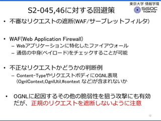 |ѧ ѧh
S2-045,46ˌرܲ
? ʥꥯȤڶ(WAF/`֥åȥե륿)
? WAF(Web Application Firewall)
C Webץꥱ`ػե`
C ͨŤ(ڥ`)å뤳Ȥ
? ʥꥯȤɤж
C Content-TypeꥯȥܥǥOGNLF
(OgnlContext,OgnlUtil,#context ʤ)ޤʤ
? OGNL򤹤뤽δԤѤĤˤЄ
ҎΥꥯȤڶϤʤ褦ע
12
 